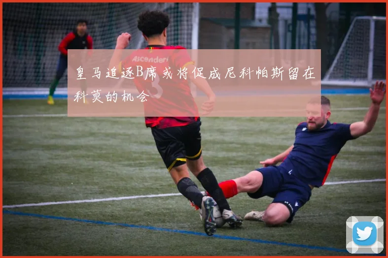 皇马追逐B席或将促成尼科帕斯留在科莫的机会