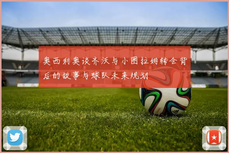 奥西利奥谈齐沃与小图拉姆转会背后的故事与球队未来规划
