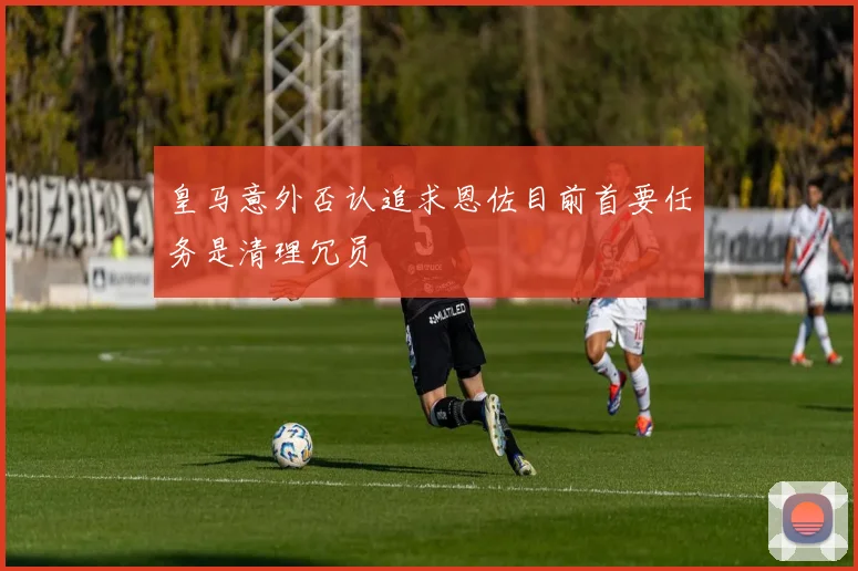 皇马意外否认追求恩佐目前首要任务是清理冗员