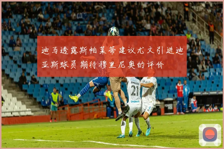 迪马透露斯帕莱蒂建议尤文引进迪亚斯球员期待穆里尼奥的评价