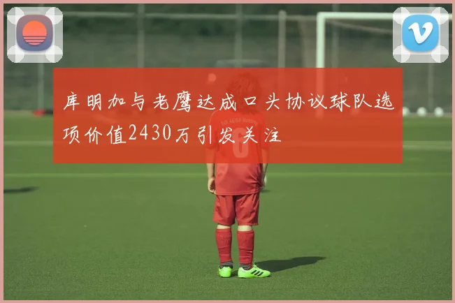 库明加与老鹰达成口头协议球队选项价值2430万引发关注