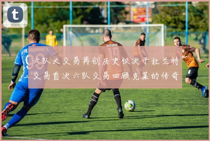 六队大交易再创历史仅次于杜兰特交易首次六队交易回顾克莱的传奇时刻