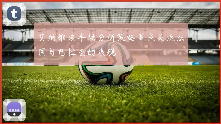 艾纳维谈半场分析策略重点关注法国与巴拉圭的表现