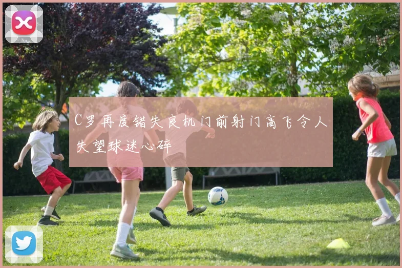 C罗再度错失良机门前射门高飞令人失望球迷心碎