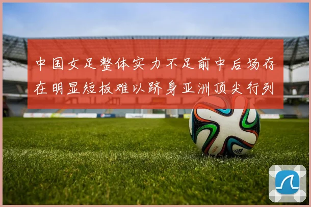 中国女足整体实力不足前中后场存在明显短板难以跻身亚洲顶尖行列