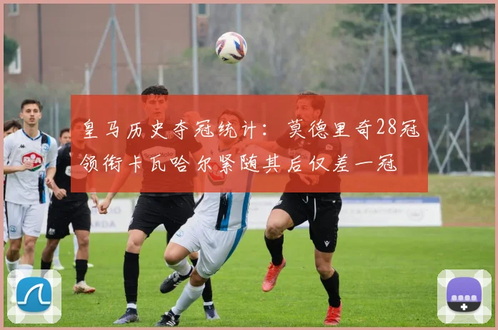 皇马历史夺冠统计：莫德里奇28冠领衔卡瓦哈尔紧随其后仅差一冠