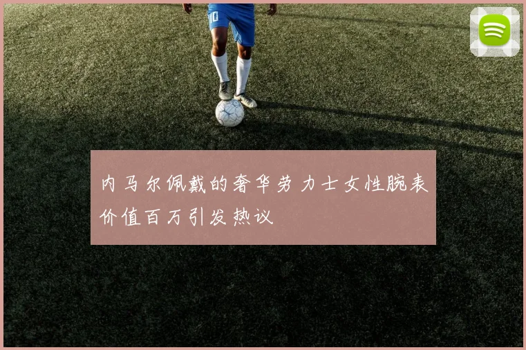 内马尔佩戴的奢华劳力士女性腕表价值百万引发热议