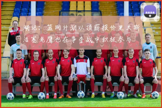 湖记：篮网计划以顶薪报价里夫斯活塞老鹰也在争夺战中积极参与