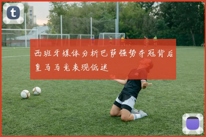 西班牙媒体分析巴萨强势夺冠背后皇马马竞表现低迷