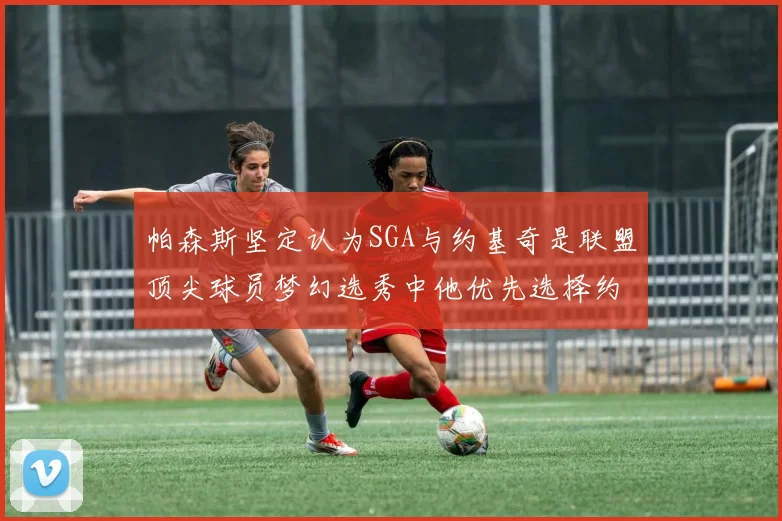 帕森斯坚定认为SGA与约基奇是联盟顶尖球员梦幻选秀中他优先选择约基奇