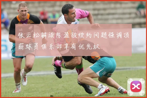 张云松解读陈盈骏续约问题强调顶薪球员俱乐部享有优先权