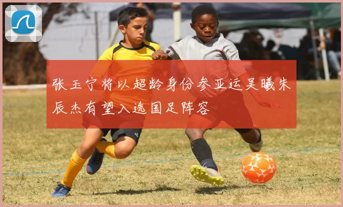 张玉宁将以超龄身份参亚运吴曦朱辰杰有望入选国足阵容