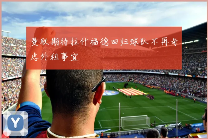曼联期待拉什福德回归球队不再考虑外租事宜