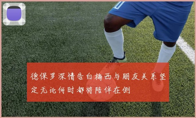 德保罗深情告白梅西与朋友关系坚定无论何时都将陪伴在侧