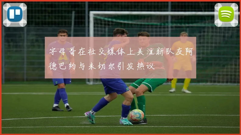 字母哥在社交媒体上关注新队友阿德巴约与米切尔引发热议