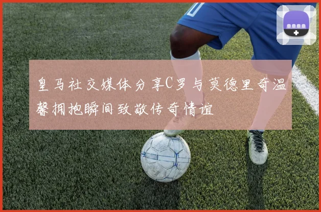 皇马社交媒体分享C罗与莫德里奇温馨拥抱瞬间致敬传奇情谊