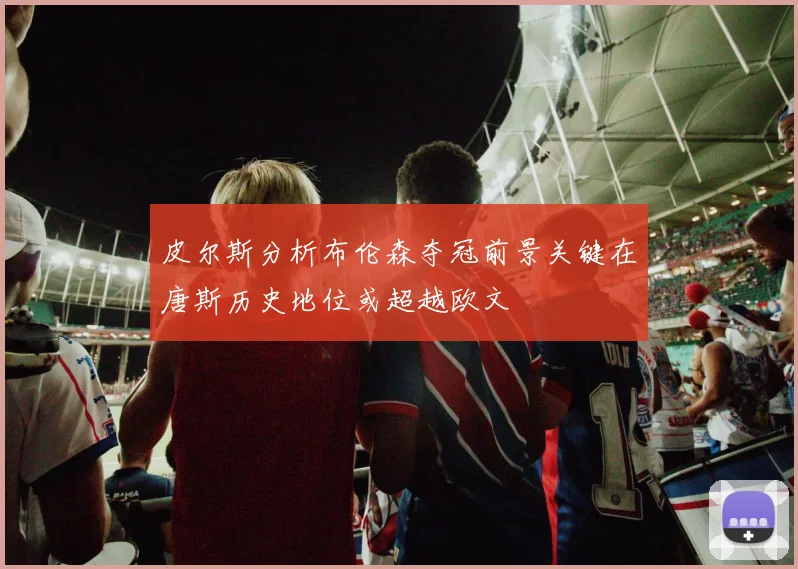 皮尔斯分析布伦森夺冠前景关键在唐斯历史地位或超越欧文