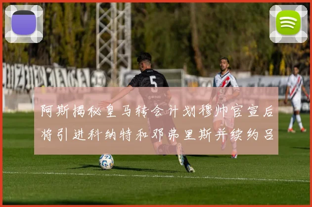 阿斯揭秘皇马转会计划穆帅官宣后将引进科纳特和邓弗里斯并续约吕迪格