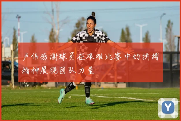 卢伟感谢球员在艰难比赛中的拼搏精神展现团队力量