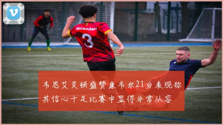 韦恩艾灵顿盛赞康韦尔21分表现称其信心十足比赛中显得非常从容