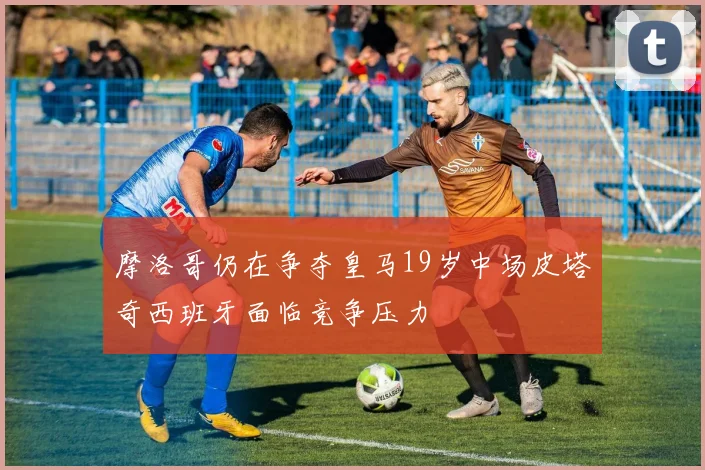 摩洛哥仍在争夺皇马19岁中场皮塔奇西班牙面临竞争压力