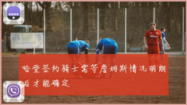 哈登签约骑士需等詹姆斯情况明朗后才能确定