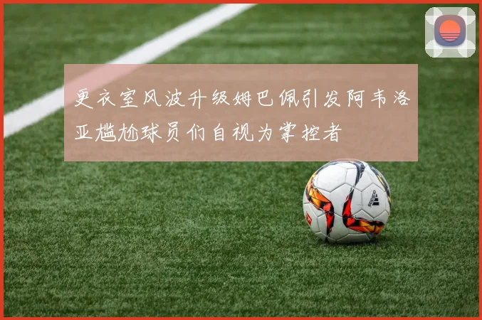更衣室风波升级姆巴佩引发阿韦洛亚尴尬球员们自视为掌控者